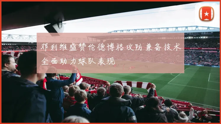 邓利维盛赞伦德博格攻防兼备技术全面助力球队表现