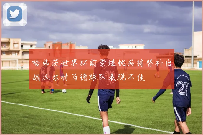 哈弗茨世界杯前景堪忧或将替补出战沃尔特马德球队表现不佳