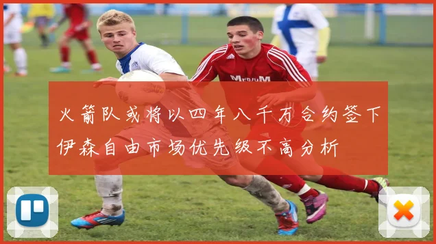 火箭队或将以四年八千万合约签下伊森自由市场优先级不高分析
