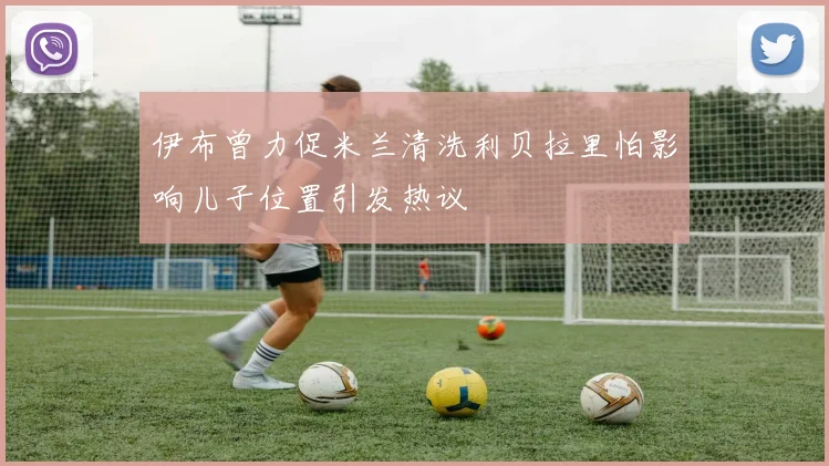 伊布曾力促米兰清洗利贝拉里怕影响儿子位置引发热议