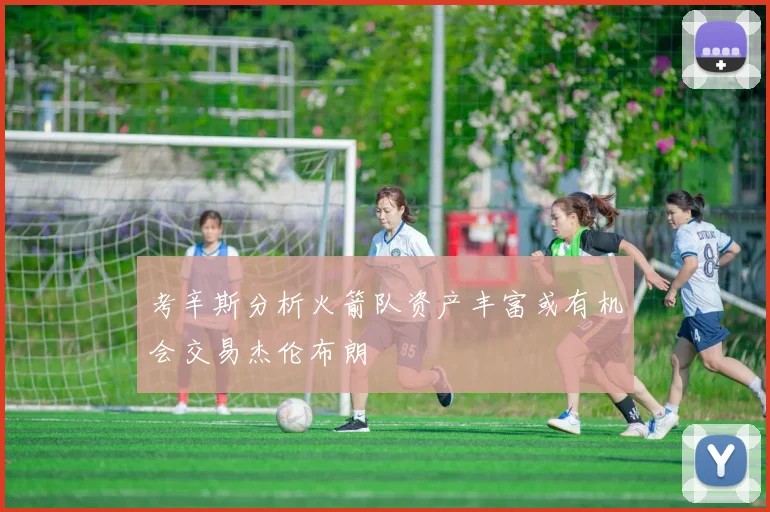 考辛斯分析火箭队资产丰富或有机会交易杰伦布朗