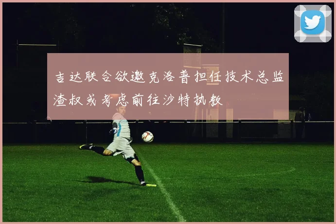 吉达联合欲邀克洛普担任技术总监渣叔或考虑前往沙特执教