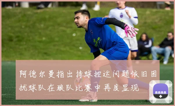 阿德尔曼指出持球控运问题依旧困扰球队在狼队比赛中再度显现