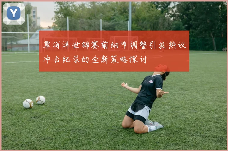 覃海洋世锦赛前细节调整引发热议冲击纪录的全新策略探讨