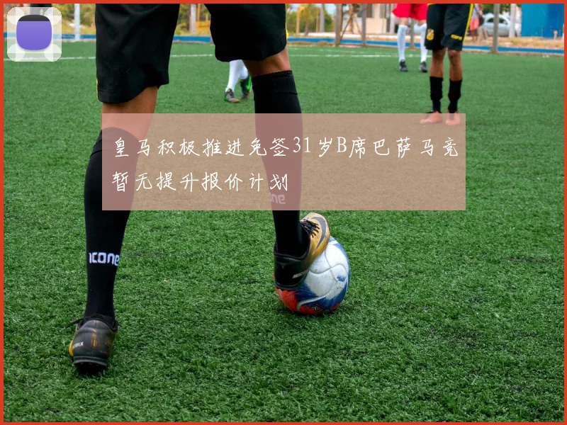皇马积极推进免签31岁B席巴萨马竞暂无提升报价计划
