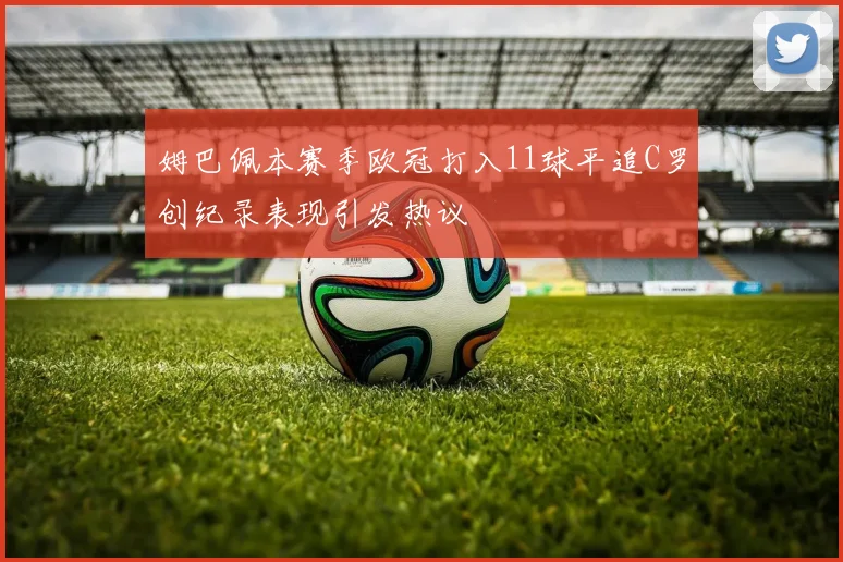 姆巴佩本赛季欧冠打入11球平追C罗创纪录表现引发热议