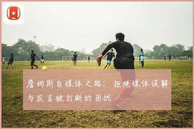 詹姆斯自媒体之路：拒绝媒体误解与发言被打断的困扰