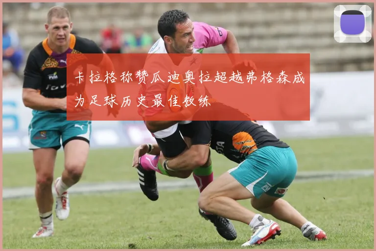 卡拉格称赞瓜迪奥拉超越弗格森成为足球历史最佳教练