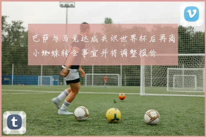 巴萨与马竞达成共识世界杯后再商小蜘蛛转会事宜并将调整报价
