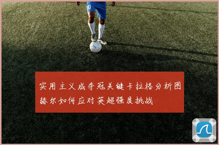 实用主义成夺冠关键卡拉格分析图赫尔如何应对英超强度挑战