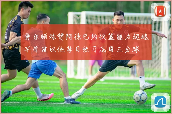 费尔顿称赞阿德巴约投篮能力超越字母建议他每日练习底角三分球