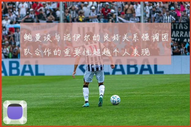 鲍曼谈与诺伊尔的良好关系强调团队合作的重要性超越个人表现
