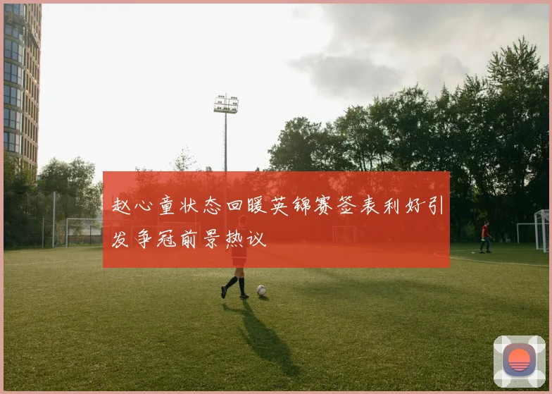 赵心童状态回暖英锦赛签表利好引发争冠前景热议