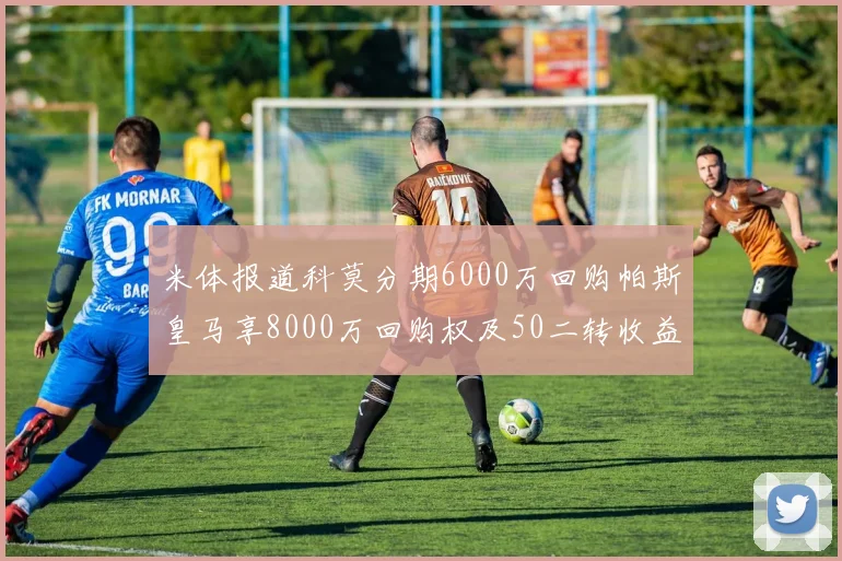 米体报道科莫分期6000万回购帕斯皇马享8000万回购权及50二转收益