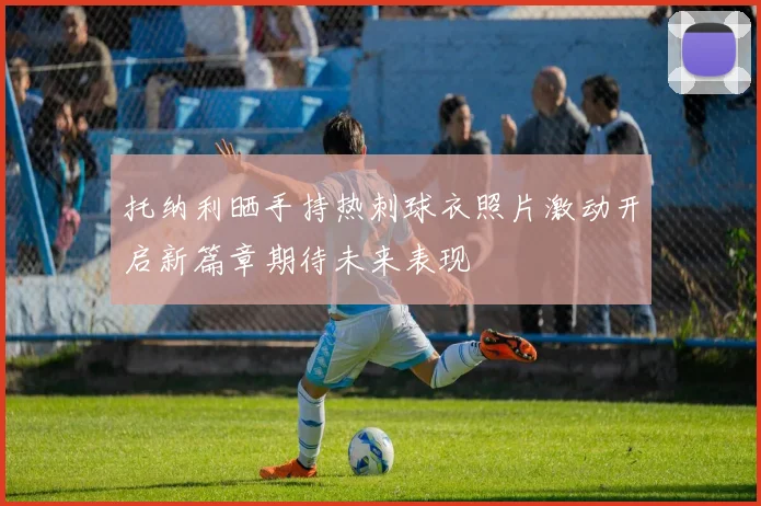 托纳利晒手持热刺球衣照片激动开启新篇章期待未来表现