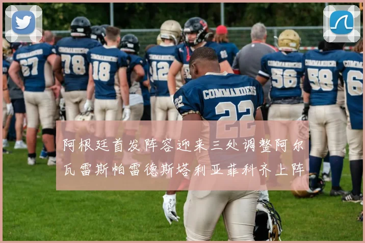 阿根廷首发阵容迎来三处调整阿尔瓦雷斯帕雷德斯塔利亚菲科齐上阵