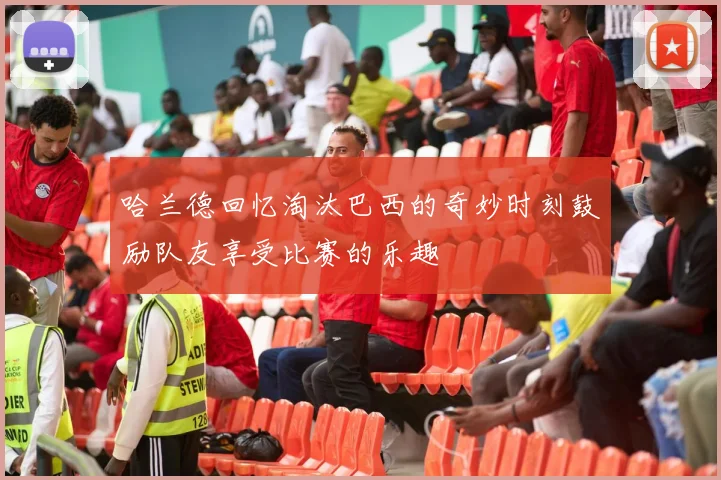 哈兰德回忆淘汰巴西的奇妙时刻鼓励队友享受比赛的乐趣