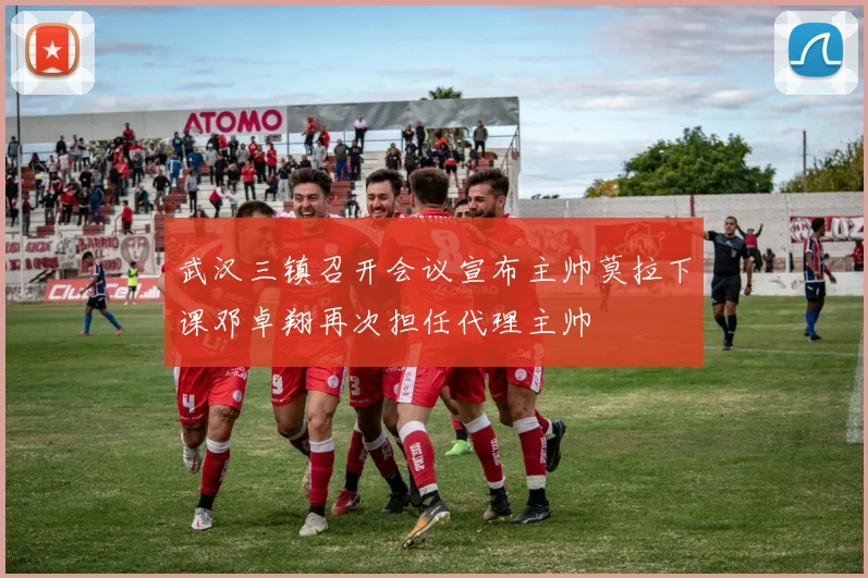 武汉三镇召开会议宣布主帅莫拉下课邓卓翔再次担任代理主帅