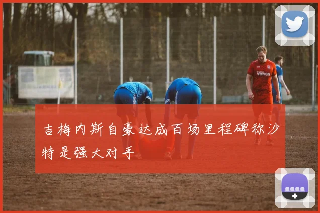 吉梅内斯自豪达成百场里程碑称沙特是强大对手