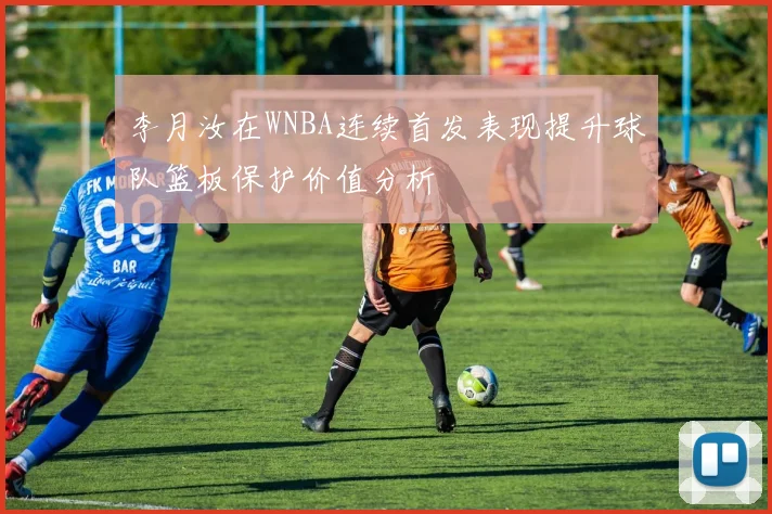李月汝在WNBA连续首发表现提升球队篮板保护价值分析