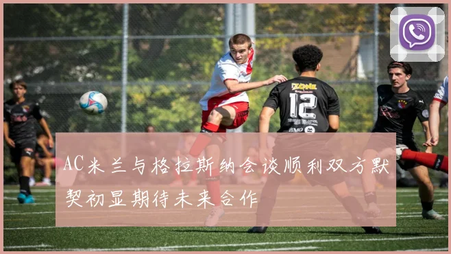 AC米兰与格拉斯纳会谈顺利双方默契初显期待未来合作
