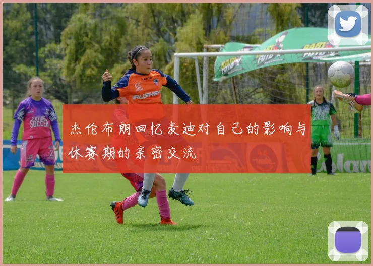 杰伦布朗回忆麦迪对自己的影响与休赛期的亲密交流