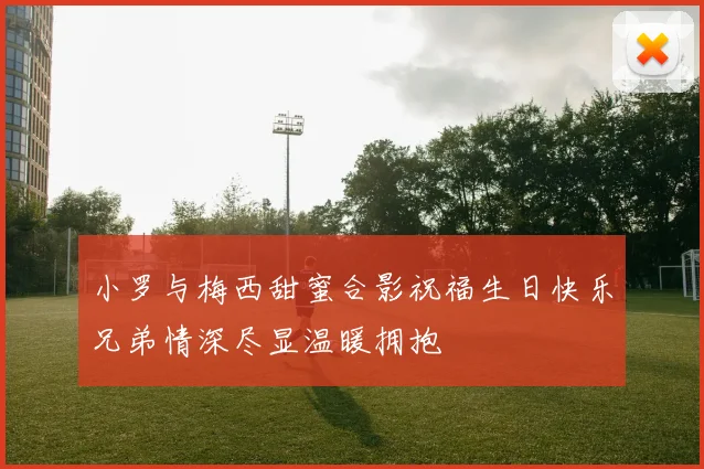 小罗与梅西甜蜜合影祝福生日快乐兄弟情深尽显温暖拥抱