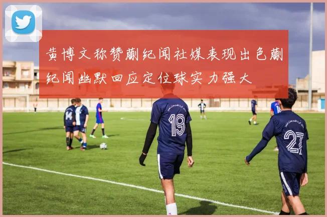 黄博文称赞蒯纪闻社媒表现出色蒯纪闻幽默回应定位球实力强大