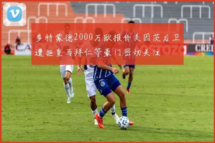 多特蒙德2000万欧报价美因茨后卫遭拒皇马拜仁等豪门密切关注