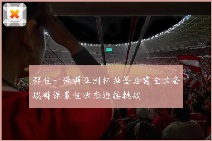 邵佳一强调亚洲杯抽签后需全力备战确保最佳状态迎接挑战