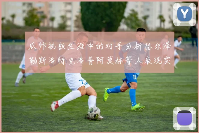 瓜帅执教生涯中的对手分析赫尔泽勒斯洛特克洛普阿莫林等人表现突出