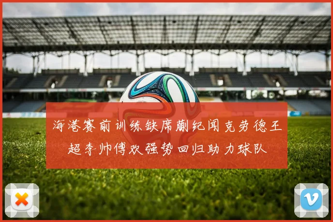 海港赛前训练缺席蒯纪闻克劳德王燊超李帅傅欢强势回归助力球队