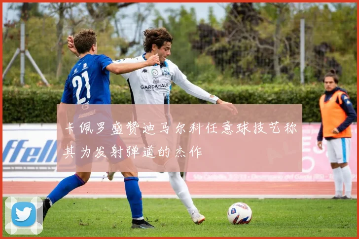卡佩罗盛赞迪马尔科任意球技艺称其为发射弹道的杰作